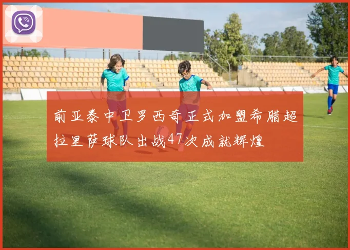 前亚泰中卫罗西奇正式加盟希腊超拉里萨球队出战47次成就辉煌