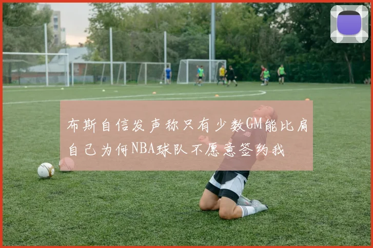 布斯自信发声称只有少数GM能比肩自己为何NBA球队不愿意签约我
