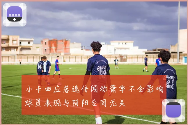小卡回应落选传闻称萧华不会影响球员表现与阴阳合同无关