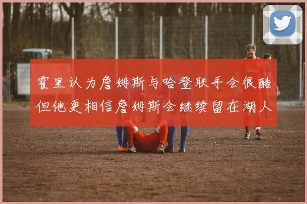 霍里认为詹姆斯与哈登联手会很酷但他更相信詹姆斯会继续留在湖人