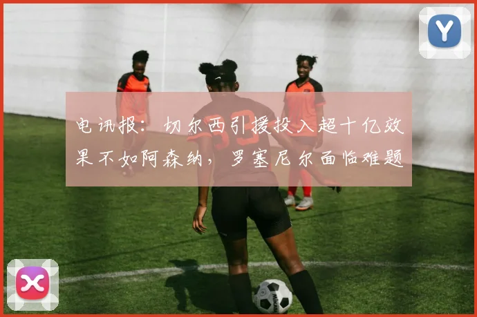 电讯报：切尔西引援投入超十亿效果不如阿森纳，罗塞尼尔面临难题