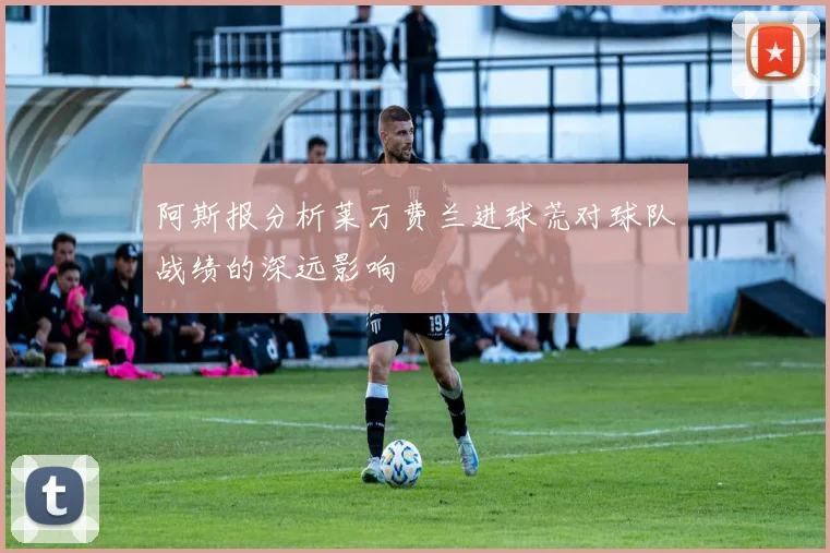 阿斯报分析莱万费兰进球荒对球队战绩的深远影响