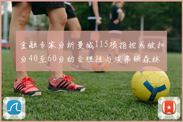金融专家分析曼城115项指控或被扣分40至60分的合理性与埃弗顿森林案例对比