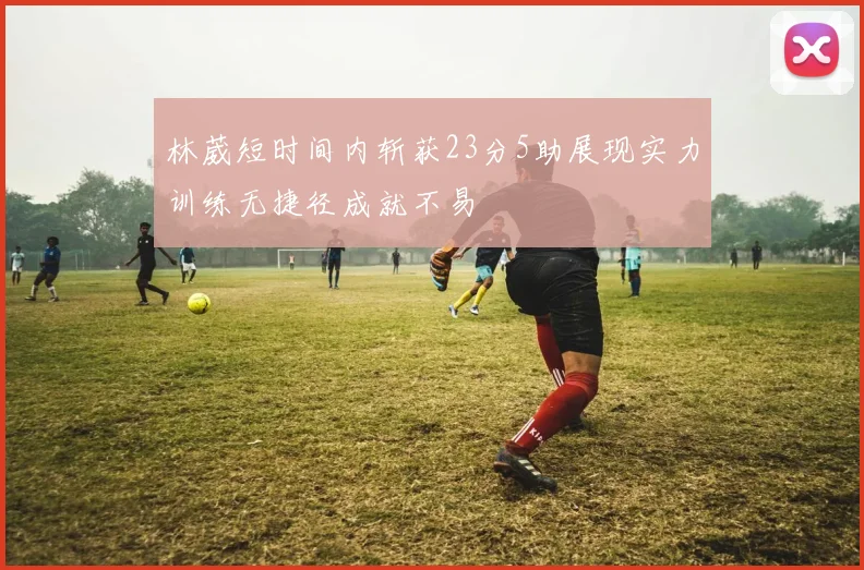 林葳短时间内斩获23分5助展现实力训练无捷径成就不易
