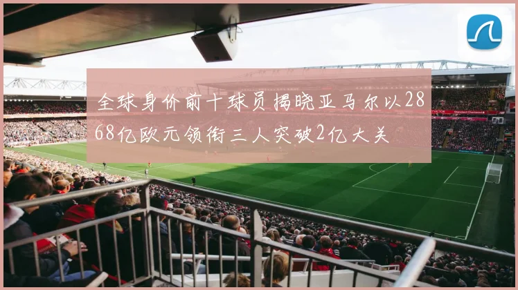 全球身价前十球员揭晓亚马尔以2868亿欧元领衔三人突破2亿大关