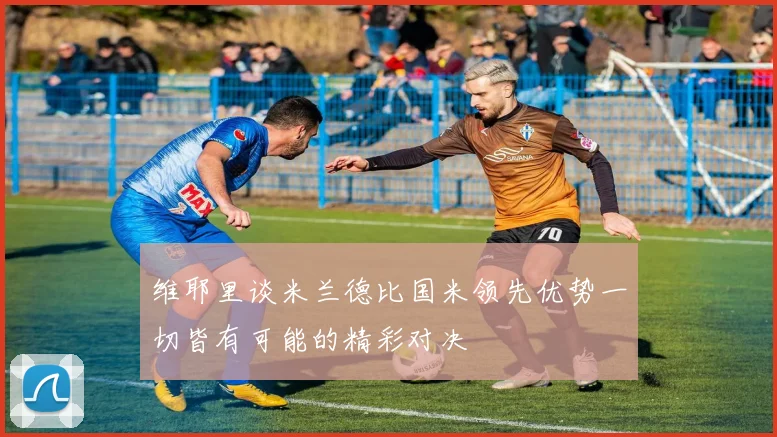 维耶里谈米兰德比国米领先优势一切皆有可能的精彩对决