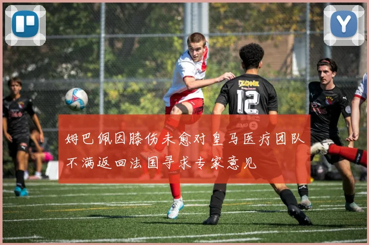 姆巴佩因膝伤未愈对皇马医疗团队不满返回法国寻求专家意见