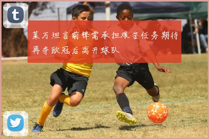 莱万坦言前锋需承担艰苦任务期待再夺欧冠后离开球队