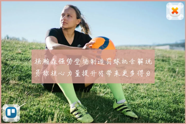 杨瀚森强势登场制造罚球机会解说员称核心力量提升将带来更多得分可能