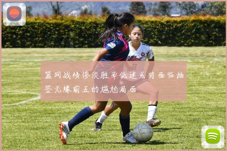 篮网战绩惨淡胜率低迷或将面临抽签无缘前五的尴尬局面