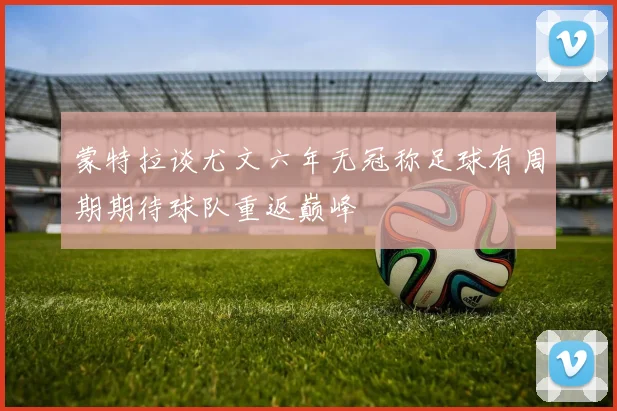 蒙特拉谈尤文六年无冠称足球有周期期待球队重返巅峰