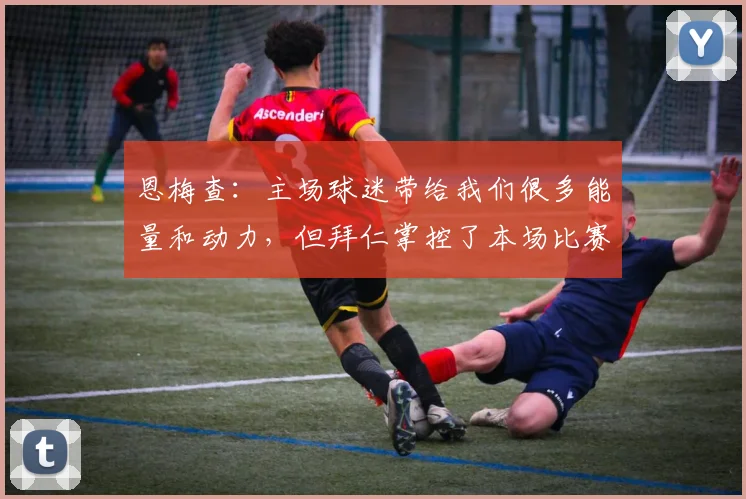 恩梅查：主场球迷带给我们很多能量和动力，但拜仁掌控了本场比赛