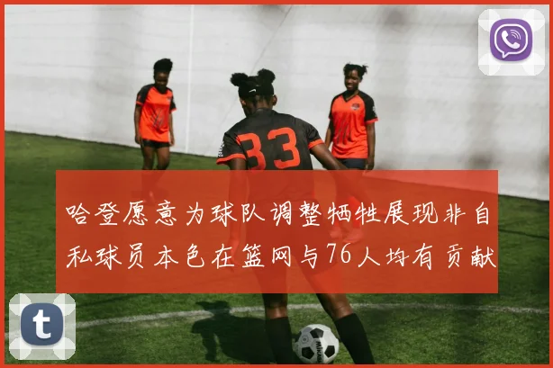 哈登愿意为球队调整牺牲展现非自私球员本色在篮网与76人均有贡献