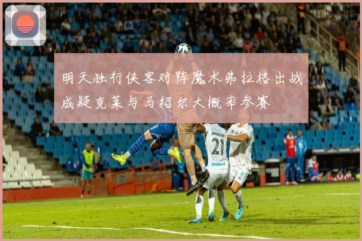 明天独行侠客对阵魔术弗拉格出战成疑克莱与马绍尔大概率参赛