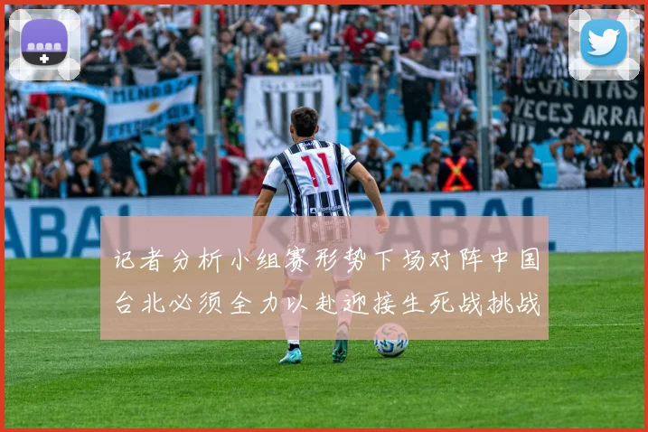 记者分析小组赛形势下场对阵中国台北必须全力以赴迎接生死战挑战