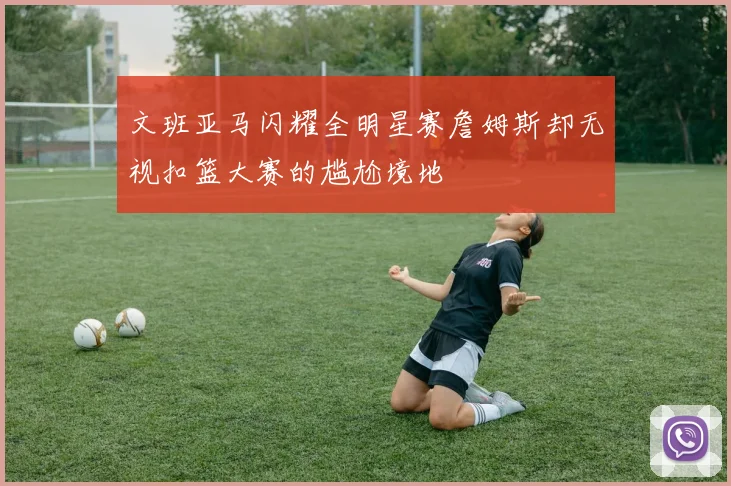 文班亚马闪耀全明星赛詹姆斯却无视扣篮大赛的尴尬境地