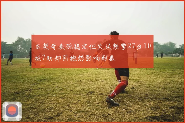 东契奇表现稳定但失误频繁27分10板7助却因抱怨影响形象
