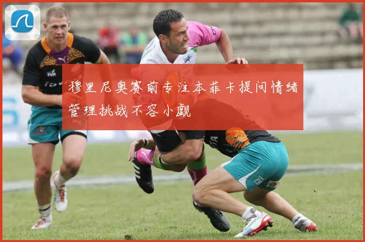 穆里尼奥赛前专注本菲卡提问情绪管理挑战不容小觑