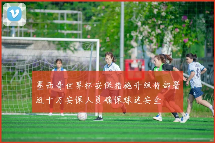 墨西哥世界杯安保措施升级将部署近十万安保人员确保球迷安全